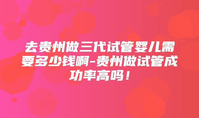 去贵州做三代试管婴儿需要多少钱啊-贵州做试管成功率高吗!
