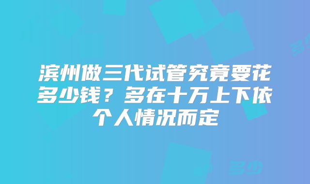滨州做三代试管究竟要花多少钱？多在十万上下依个人情况而定