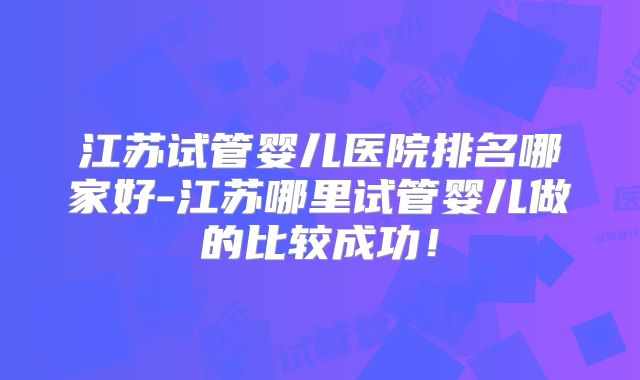 江苏试管婴儿医院排名哪家好-江苏哪里试管婴儿做的比较成功！