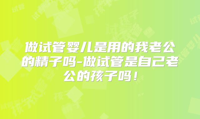 做试管婴儿是用的我老公的精子吗-做试管是自己老公的孩子吗！