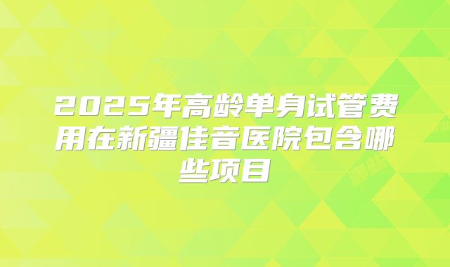 2025年高龄单身试管费用在新疆佳音医院包含哪些项目