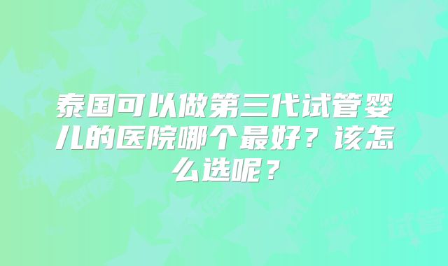 泰国可以做第三代试管婴儿的医院哪个最好？该怎么选呢？