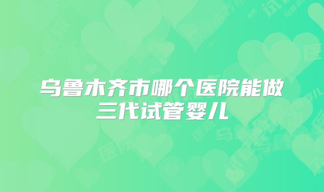 乌鲁木齐市哪个医院能做三代试管婴儿