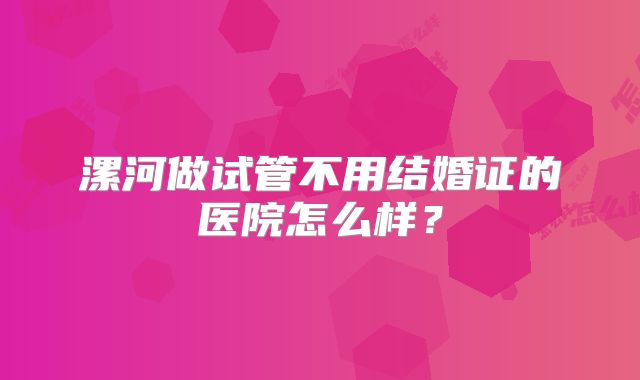 漯河做试管不用结婚证的医院怎么样？
