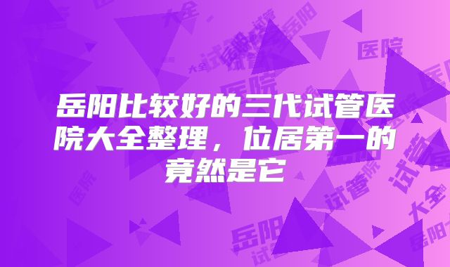 岳阳比较好的三代试管医院大全整理,位居第一的竟然是它