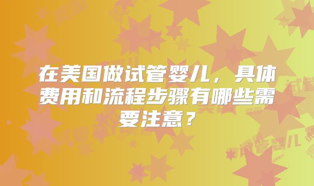 在美国做试管婴儿，具体费用和流程步骤有哪些需要注意？