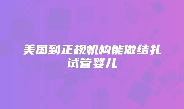 美国到正规机构能做结扎试管婴儿