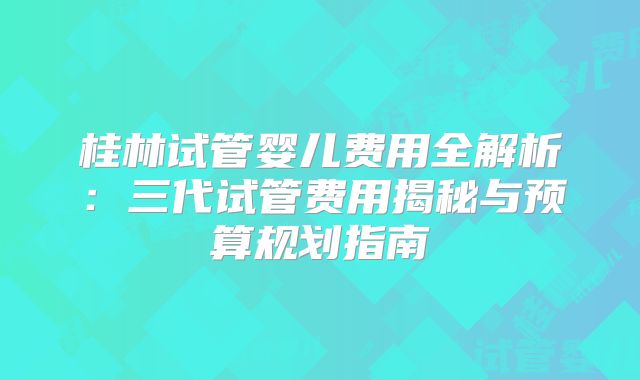 桂林试管婴儿费用全解析:三代试管费用揭秘与预算规划指南