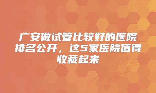 广安做试管比较好的医院排名公开，这5家医院值得收藏起来