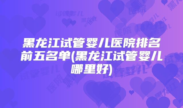 黑龙江试管婴儿医院排名前五名单(黑龙江试管婴儿哪里好)