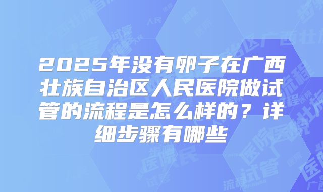 2025年没有卵子在广西壮族自治区人民医院做试管的流程是怎么样的？详细步骤有哪些