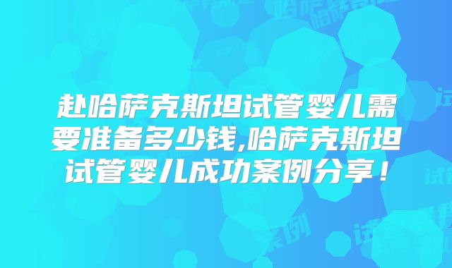 赴哈萨克斯坦试管婴儿需要准备多少钱,哈萨克斯坦试管婴儿成功案例分享！
