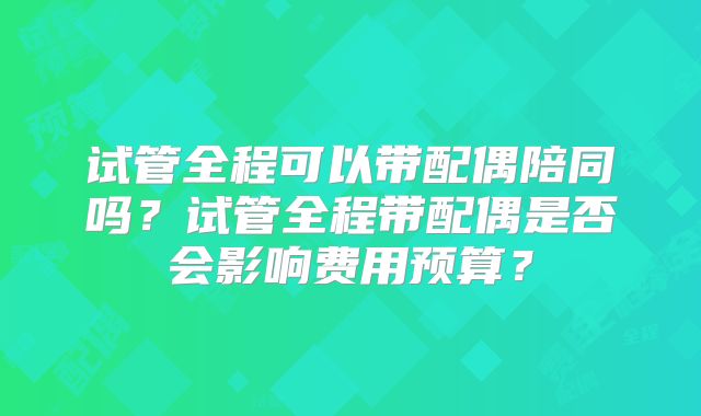试管全程可以带配偶陪同吗？试管全程带配偶是否会影响费用预算？