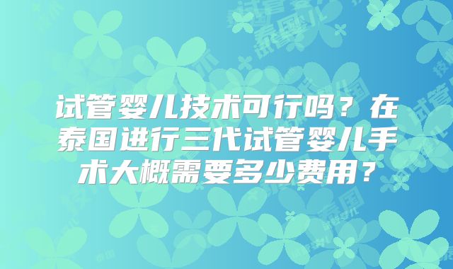 试管婴儿技术可行吗？在泰国进行三代试管婴儿手术大概需要多少费用？
