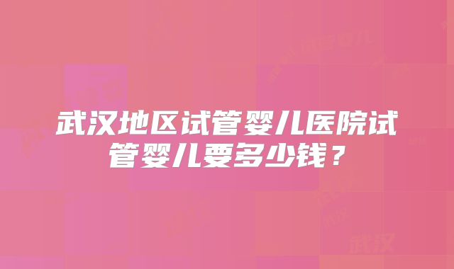 武汉地区试管婴儿医院试管婴儿要多少钱？