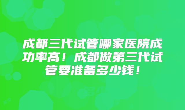 成都三代试管哪家医院成功率高！成都做第三代试管要准备多少钱！