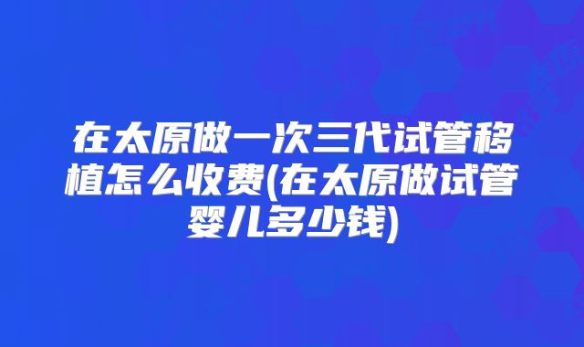 在太原做一次三代试管移植怎么收费(在太原做试管婴儿多少钱)