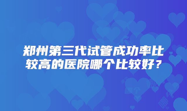 郑州第三代试管成功率比较高的医院哪个比较好？