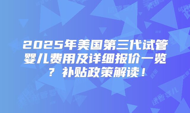 2025年美国第三代试管婴儿费用及详细报价一览?补贴政策解读!