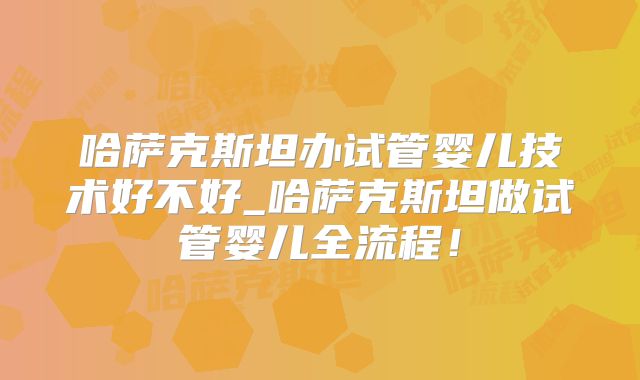 哈萨克斯坦办试管婴儿技术好不好_哈萨克斯坦做试管婴儿全流程！