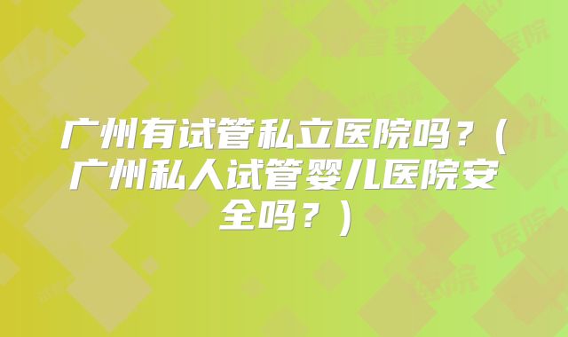 广州有试管私立医院吗？(广州私人试管婴儿医院安全吗？)