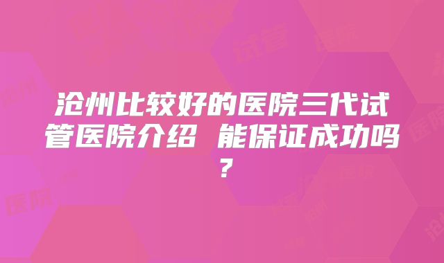 沧州比较好的医院三代试管医院介绍 能保证成功吗？