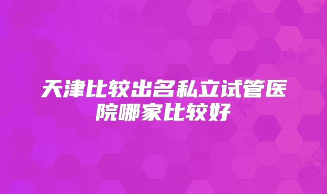 天津比较出名私立试管医院哪家比较好