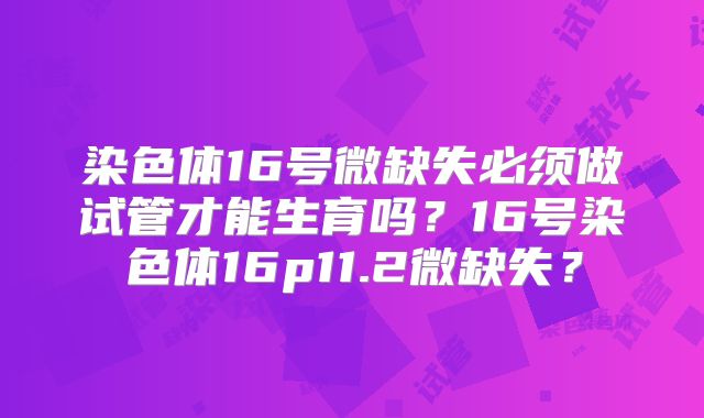染色体16号微缺失必须做试管才能生育吗？16号染色体16p11.2微缺失？