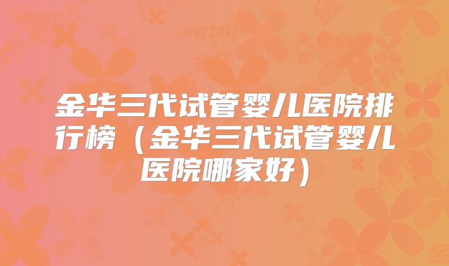 金华三代试管婴儿医院排行榜（金华三代试管婴儿医院哪家好）