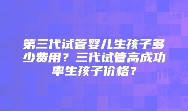 第三代试管婴儿生孩子多少费用?三代试管高成功率生孩子价格?