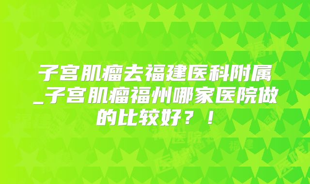 子宫肌瘤去福建医科附属_子宫肌瘤福州哪家医院做的比较好？！