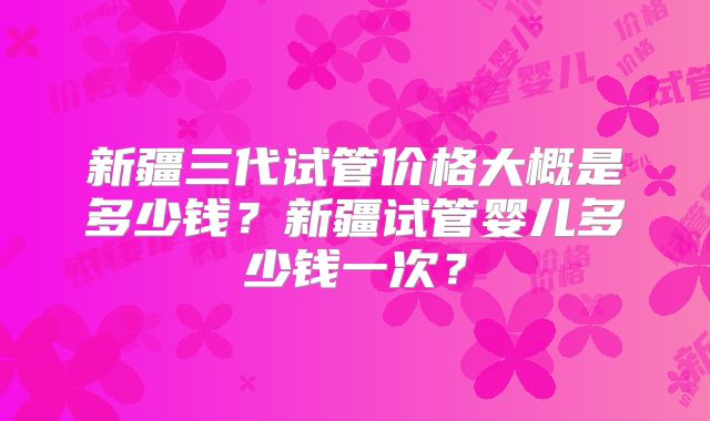 新疆三代试管价格大概是多少钱？新疆试管婴儿多少钱一次？