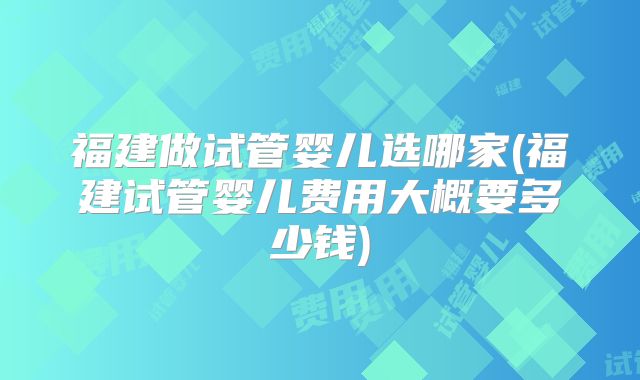 福建做试管婴儿选哪家(福建试管婴儿费用大概要多少钱)