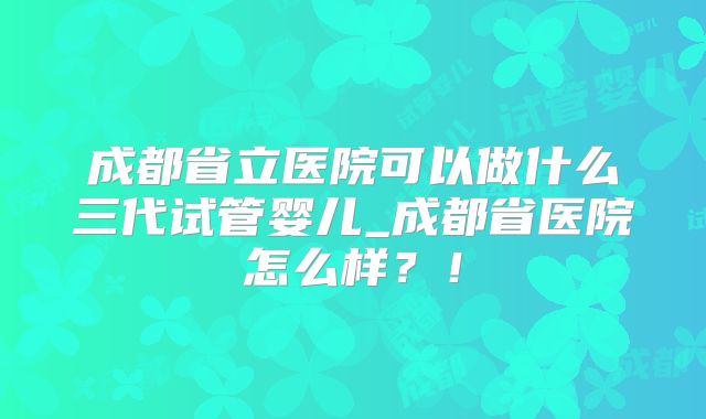 成都省立医院可以做什么三代试管婴儿_成都省医院怎么样？！