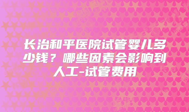 长治和平医院试管婴儿多少钱？哪些因素会影响到人工-试管费用