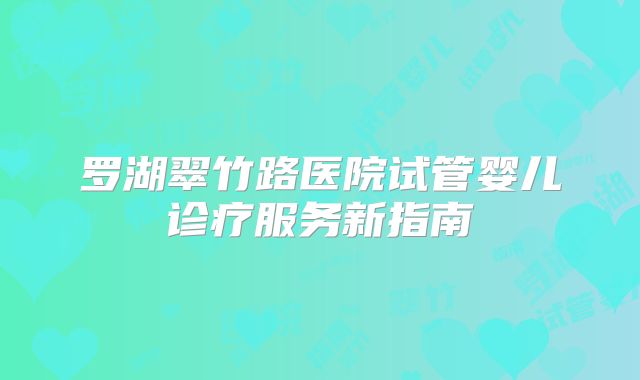 罗湖翠竹路医院试管婴儿诊疗服务新指南