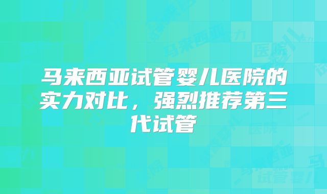 马来西亚试管婴儿医院的实力对比，强烈推荐第三代试管