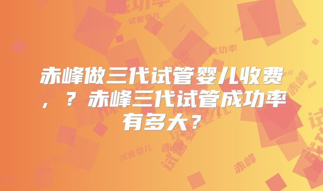 赤峰做三代试管婴儿收费,?赤峰三代试管成功率有多大?