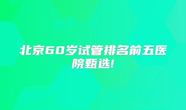 北京60岁试管排名前五医院甄选!