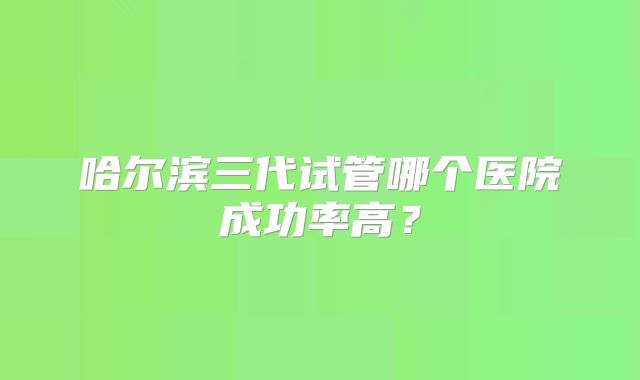 哈尔滨三代试管哪个医院成功率高？