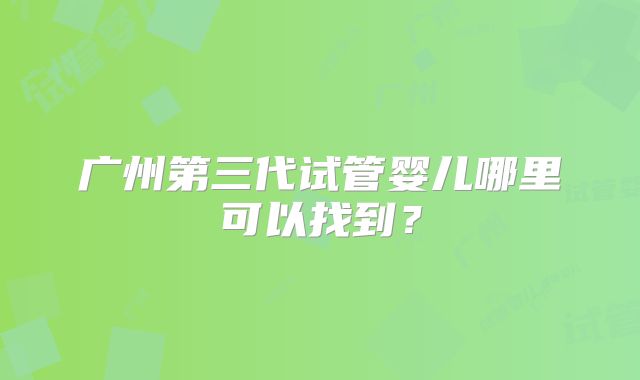 广州第三代试管婴儿哪里可以找到？