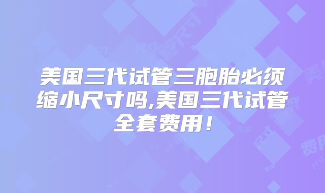 美国三代试管三胞胎必须缩小尺寸吗,美国三代试管全套费用!