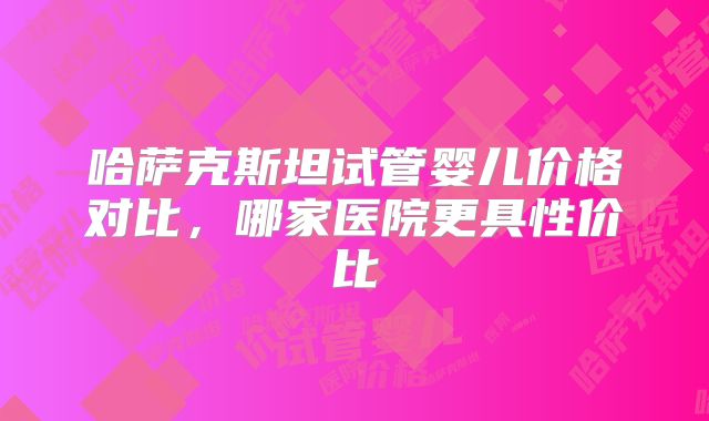 哈萨克斯坦试管婴儿价格对比，哪家医院更具性价比