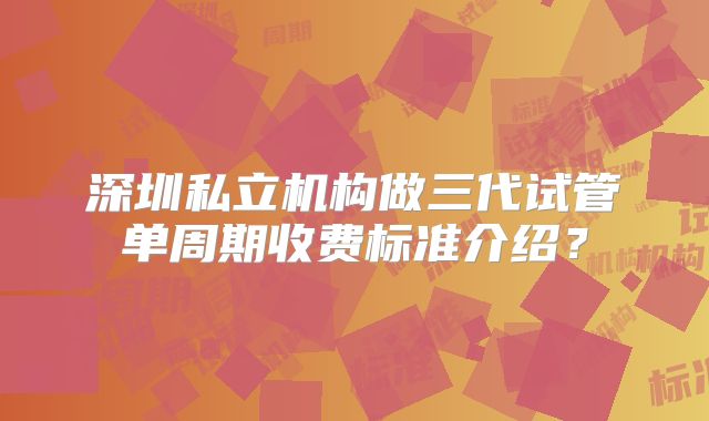 深圳私立机构做三代试管单周期收费标准介绍？