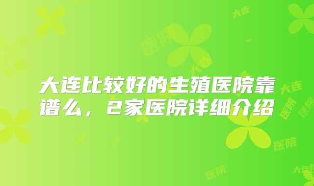 大连比较好的生殖医院靠谱么，2家医院详细介绍