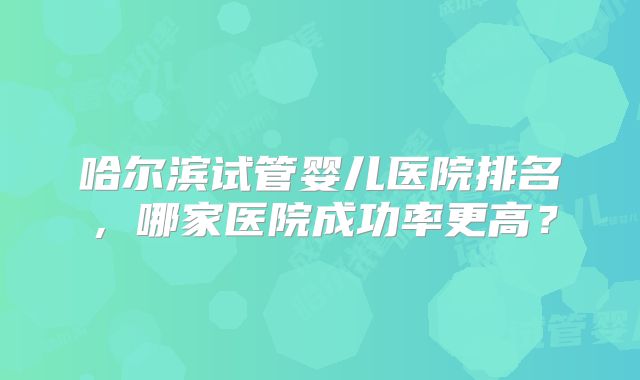 哈尔滨试管婴儿医院排名，哪家医院成功率更高？