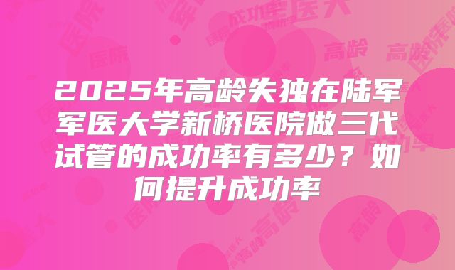 2025年高龄失独在陆军军医大学新桥医院做三代试管的成功率有多少？如何提升成功率