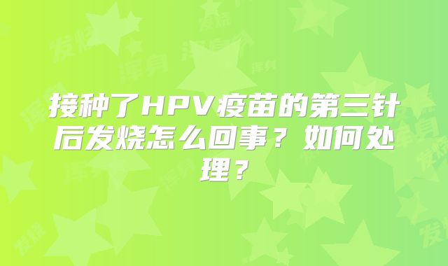 接种了HPV疫苗的第三针后发烧怎么回事?如何处理?