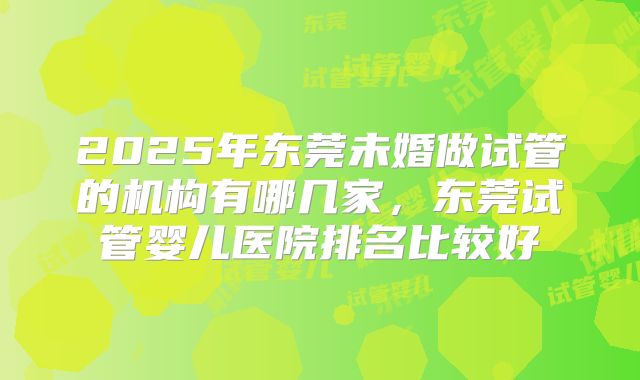 2025年东莞未婚做试管的机构有哪几家，东莞试管婴儿医院排名比较好