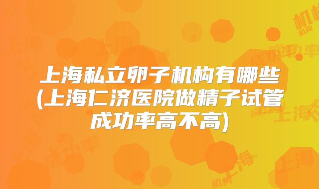 上海私立卵子机构有哪些(上海仁济医院做精子试管成功率高不高)